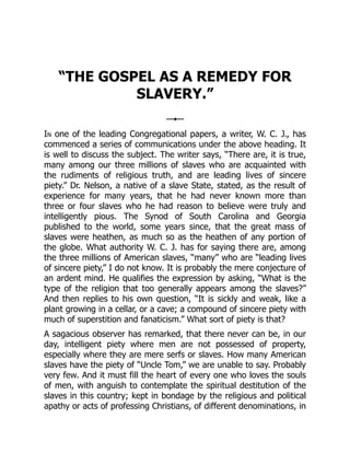 “THE GOSPEL AS A REMEDY FOR
SLAVERY.”
In one of the leading Congregational papers, a writer, W. C. J., has
commenced a series of communications under the above heading. It
is well to discuss the subject. The writer says, “There are, it is true,
many among our three millions of slaves who are acquainted with
the rudiments of religious truth, and are leading lives of sincere
piety.” Dr. Nelson, a native of a slave State, stated, as the result of
experience for many years, that he had never known more than
three or four slaves who he had reason to believe were truly and
intelligently pious. The Synod of South Carolina and Georgia
published to the world, some years since, that the great mass of
slaves were heathen, as much so as the heathen of any portion of
the globe. What authority W. C. J. has for saying there are, among
the three millions of American slaves, “many” who are “leading lives
of sincere piety,” I do not know. It is probably the mere conjecture of
an ardent mind. He qualifies the expression by asking, “What is the
type of the religion that too generally appears among the slaves?”
And then replies to his own question, “It is sickly and weak, like a
plant growing in a cellar, or a cave; a compound of sincere piety with
much of superstition and fanaticism.” What sort of piety is that?
A sagacious observer has remarked, that there never can be, in our
day, intelligent piety where men are not possessed of property,
especially where they are mere serfs or slaves. How many American
slaves have the piety of “Uncle Tom,” we are unable to say. Probably
very few. And it must fill the heart of every one who loves the souls
of men, with anguish to contemplate the spiritual destitution of the
slaves in this country; kept in bondage by the religious and political
apathy or acts of professing Christians, of different denominations, in
 