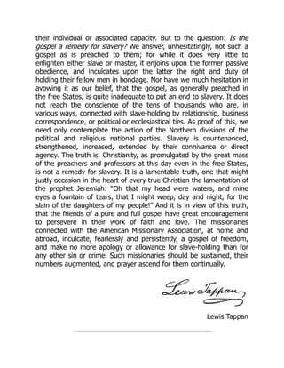 Lewis Tappan
their individual or associated capacity. But to the question: Is the
gospel a remedy for slavery? We answer, unhesitatingly, not such a
gospel as is preached to them; for while it does very little to
enlighten either slave or master, it enjoins upon the former passive
obedience, and inculcates upon the latter the right and duty of
holding their fellow men in bondage. Nor have we much hesitation in
avowing it as our belief, that the gospel, as generally preached in
the free States, is quite inadequate to put an end to slavery. It does
not reach the conscience of the tens of thousands who are, in
various ways, connected with slave-holding by relationship, business
correspondence, or political or ecclesiastical ties. As proof of this, we
need only contemplate the action of the Northern divisions of the
political and religious national parties. Slavery is countenanced,
strengthened, increased, extended by their connivance or direct
agency. The truth is, Christianity, as promulgated by the great mass
of the preachers and professors at this day even in the free States,
is not a remedy for slavery. It is a lamentable truth, one that might
justly occasion in the heart of every true Christian the lamentation of
the prophet Jeremiah: “Oh that my head were waters, and mine
eyes a fountain of tears, that I might weep, day and night, for the
slain of the daughters of my people!” And it is in view of this truth,
that the friends of a pure and full gospel have great encouragement
to persevere in their work of faith and love. The missionaries
connected with the American Missionary Association, at home and
abroad, inculcate, fearlessly and persistently, a gospel of freedom,
and make no more apology or allowance for slave-holding than for
any other sin or crime. Such missionaries should be sustained, their
numbers augmented, and prayer ascend for them continually.
 