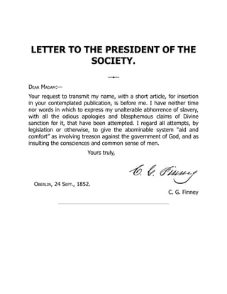 C. G. Finney
LETTER TO THE PRESIDENT OF THE
SOCIETY.
Dear Madam:—
Your request to transmit my name, with a short article, for insertion
in your contemplated publication, is before me. I have neither time
nor words in which to express my unalterable abhorrence of slavery,
with all the odious apologies and blasphemous claims of Divine
sanction for it, that have been attempted. I regard all attempts, by
legislation or otherwise, to give the abominable system “aid and
comfort” as involving treason against the government of God, and as
insulting the consciences and common sense of men.
Yours truly,
Oberlin, 24 Sept., 1852.
 