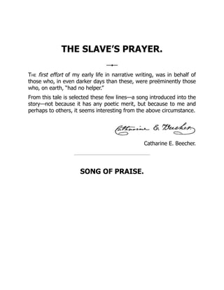Catharine E. Beecher.
THE SLAVE’S PRAYER.
The first effort of my early life in narrative writing, was in behalf of
those who, in even darker days than these, were preëminently those
who, on earth, “had no helper.”
From this tale is selected these few lines—a song introduced into the
story—not because it has any poetic merit, but because to me and
perhaps to others, it seems interesting from the above circumstance.
SONG OF PRAISE.
 