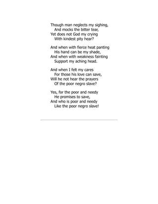 Though man neglects my sighing,
And mocks the bitter tear,
Yet does not God my crying
With kindest pity hear?
And when with fierce heat panting
His hand can be my shade,
And when with weakness fainting
Support my aching head.
And when I felt my cares
For those his love can save,
Will he not hear the prayers
Of the poor negro slave?
Yes, for the poor and needy
He promises to save,
And who is poor and needy
Like the poor negro slave!
 