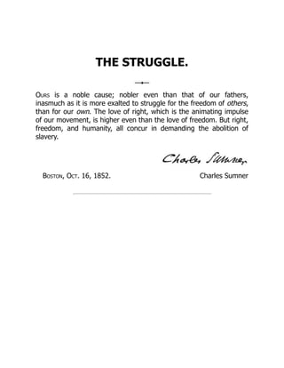 Charles Sumner
THE STRUGGLE.
Ours is a noble cause; nobler even than that of our fathers,
inasmuch as it is more exalted to struggle for the freedom of others,
than for our own. The love of right, which is the animating impulse
of our movement, is higher even than the love of freedom. But right,
freedom, and humanity, all concur in demanding the abolition of
slavery.
Boston, Oct. 16, 1852.
 