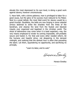 Horace Greeley
elevate the most depressed to his own level, is doing a good work
against slavery, however unconsciously.
5. Have faith, with a divine patience; man is privileged to labor for a
good cause, but the glory of its success must redound to his Maker.
Next to a great defeat, the most fatal event for slavery would be a
great triumph. Doubtless, the bolts are now forging in some celestial
armory destined to strike the shackles from the limbs of the
bondman, and cleanse the land from the foulest and blackest
iniquity ever organized and legalized in the christian world. The
shout of deliverance may come when it is least expected,—nay, the
very means employed to render its coming impossible, will probably
secure and hasten it. For that and every other needed reform, let
the humane and hopeful strive, not despairing in the densest
midnight, and realizing that the darkest hour is often that preceding
the dawn. Let them, squandering no opportunity, and sacrificing no
principle,
“Learn to labor, and to wait.”
 