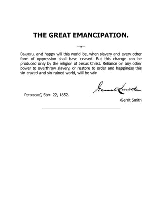 Gerrit Smith
THE GREAT EMANCIPATION.
Beautiful and happy will this world be, when slavery and every other
form of oppression shall have ceased. But this change can be
produced only by the religion of Jesus Christ. Reliance on any other
power to overthrow slavery, or restore to order and happiness this
sin-crazed and sin-ruined world, will be vain.
Peterboro’, Sept. 22, 1852.
 