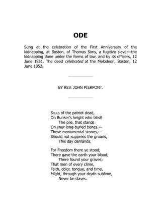 ODE
Sung at the celebration of the First Anniversary of the
kidnapping, at Boston, of Thomas Sims, a fugitive slave:—the
kidnapping done under the forms of law, and by its officers, 12
June 1851. The deed celebrated at the Melodeon, Boston, 12
June 1852.
BY REV. JOHN PIERPONT.
Souls of the patriot dead,
On Bunker’s height who bled!
The pile, that stands
On your long-buried bones,—
Those monumental stones,—
Should not suppress the groans,
This day demands.
For Freedom there ye stood;
There gave the earth your blood;
There found your graves;
That men of every clime,
Faith, color, tongue, and time,
Might, through your death sublime,
Never be slaves.
 
