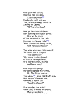 Over your bed, so low,
Heard ye not, long ago,
A voice of power[O]
Proclaim to earth and sea,
That, where ye sleep, should be
A home for Liberty,
Till Time’s last hour?
Hear ye the chains of slaves,
Now clanking round your graves?
Hear ye the sound
Of that same voice, that calls
From out our Senate halls,[P]
“Hunt down those fleeing thralls,
With horse and hound!”
That voice your sons hath swayed!
’Tis heard, and is obeyed!
This gloomy day
Tells you of ermine stained,
Of Justice’ name profaned,
Of a poor bondman, chained
And borne away!
Over Virginia’s Springs,
Her eagles spread their wings,
Her Blue Ridge towers:—
That voice,[Q]—once heard with awe,—
Now asks,—“Who ever saw,
Up there, a higher law
Than this of ours?”
Must we obey that voice?
When God, or man’s the choice,
Must we postpone
H h f Si i k ?
 