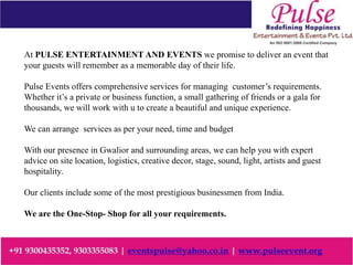 At PULSE ENTERTAINMENT AND EVENTS we promise to deliver an event that
your guests will remember as a memorable day of their life.
Pulse Events offers comprehensive services for managing customer’s requirements.
Whether it’s a private or business function, a small gathering of friends or a gala for
thousands, we will work with u to create a beautiful and unique experience.
We can arrange services as per your need, time and budget
With our presence in Gwalior and surrounding areas, we can help you with expert
advice on site location, logistics, creative decor, stage, sound, light, artists and guest
hospitality.
Our clients include some of the most prestigious businessmen from India.
We are the One-Stop- Shop for all your requirements.
 