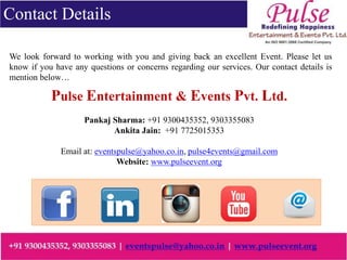 Contact Details
We look forward to working with you and giving back an excellent Event. Please let us
know if you have any questions or concerns regarding our services. Our contact details is
mention below…
Pulse Entertainment & Events Pvt. Ltd.
Pankaj Sharma: +91 9300435352, 9303355083
Ankita Jain: +91 7725015353
Email at: eventspulse@yahoo.co.in, pulse4events@gmail.com
Website: www.pulseevent.org
 