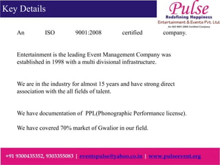 An ISO 9001:2008 certified company.
Entertainment is the leading Event Management Company was
established in 1998 with a multi divisional infrastructure.
We are in the industry for almost 15 years and have strong direct
association with the all fields of talent.
We have documentation of PPL(Phonographic Performance license).
We have covered 70% market of Gwalior in our field.
Key Details
 