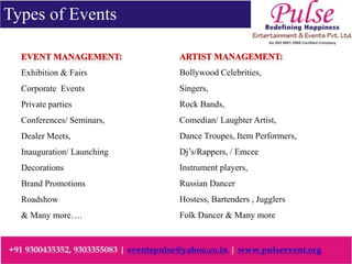 Types of Events
Exhibition & Fairs
Corporate Events
Private parties
Conferences/ Seminars,
Dealer Meets,
Inauguration/ Launching
Decorations
Brand Promotions
Roadshow
& Many more….
Bollywood Celebrities,
Singers,
Rock Bands,
Comedian/ Laughter Artist,
Dance Troupes, Item Performers,
Dj’s/Rappers, / Emcee
Instrument players,
Russian Dancer
Hostess, Bartenders , Jugglers
Folk Dancer & Many more
 