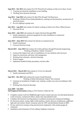 Sept 2012 – Oct 2012 sub-contract for D W Worrell Ltd working on John Lewis Store, Exeter
 Carrying out electrical installation to new building
 Working from electrical drawings
Aug 2012 – Sept 2012 sub-contract for Spie-Whs through Vital Resources
 Working at Wilton Power Station(shutdown), carrying out disconnection, reconnection of
electrical motors
 Re-wire lighting to garage area.
July 2012 – Aug 2012 sub-contract for Imtech working on John Lewis Store, Milton Keynes
 Electrical fit out
June 2012 – July 2012 sub-contract for Aspire Electrical through BMS
 Install containment, electrical equipment for solar installation to commercial
premises(supermarket)
June 2012 – June 2012 Sub-contract for Imtech on commercial unit
 Install containment
 Carryout electrical wiring
March 2012 – June 2012 Sub-contract for Cofely-gdf Suez through Premiertek Engineering
Working at Heathrow Airport/ Terminal 3
 Carryout Site Supervisory role on installations of x-ray machines and conveyors
 Supervise electricians and liaise with management
 Working from schematic, electrical drawings
 Work to targets
 Implement Health & Safety procedures, tool box talks
March 2012 – March 2012 Sub-contract to T-Cal via Labour4U
 Install containment and SWA
Sept 2011 – Dec 2011 Sub-contract for Lauren Lloyld Electrical
Working at Dubai International Airport/ New terminal
 Carrying out installation of ladder rack, trunking, conduit, tray and swa/earthing to Sub
Stations
 Working from electrical drawings
June 2005 – Feb 2013
Self Employed Electrician trading as EVE Electrics within the UK.
 Complete contract work for Middlesbrough County Council and carry out individual domestic
works to houses, commercial offices, hotels, bars and industrial units.
 Complete full electrical rewiring projects in authority housing and commercial buildings.
 Fit electrical sockets, wiring, lights within kitchens, electric showers in bathrooms, additional
light and wall sockets. Renew consumer units for 230V and distribution boards at 400V.
 Fit new and rewire existing wiring and electrical components with outside garages &
extensions.
 Installation and termination of Cat5 cabling/ telephone extensions
 
