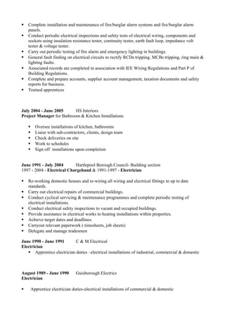  Complete installation and maintenance of fire/burglar alarm systems and fire/burglar alarm
panels.
 Conduct periodic electrical inspections and safety tests of electrical wiring, components and
sockets using insulation resistance tester, continuity tester, earth fault loop, impedance volt
tester & voltage tester.
 Carry out periodic testing of fire alarm and emergency lighting in buildings.
 General fault finding on electrical circuits to rectify RCDs tripping, MCBs tripping, ring main &
lighting faults.
 Associated records are completed in association with IEE Wiring Regulations and Part P of
Building Regulations.
 Complete and prepare accounts, supplier account management, taxation documents and safety
reports for business.
 Trained apprentices
July 2004 - June 2005 HS Interiors
Project Manager for Bathroom & Kitchen Installations
 Oversee installations of kitchen, bathrooms
 Liaise with sub-contractors, clients, design team
 Check deliveries on site
 Work to schedules
 Sign off installations upon completion
June 1991 - July 2004 Hartlepool Borough Council- Building section
1997 - 2004 - Electrical Chargehand & 1991-1997 - Electrician
 Re-working domestic houses and re-wiring all wiring and electrical fittings to up to date
standards.
 Carry out electrical repairs of commercial buildings.
 Conduct cyclical servicing & maintenance programmes and complete periodic testing of
electrical installations.
 Conduct electrical safety inspections to vacant and occupied buildings.
 Provide assistance in electrical works to heating installations within properties.
 Achieve target dates and deadlines.
 Carryout relevant paperwork ( timesheets, job sheets)
 Delegate and manage tradesmen
June 1990 - June 1991 C & M Electrical
Electrician
 Apprentice electrician duties –electrical installations of industrial, commercial & domestic
August 1989 - June 1990 Guisborough Electrics
Electrician
 Apprentice electrician duties-electrical installations of commercial & domestic
 