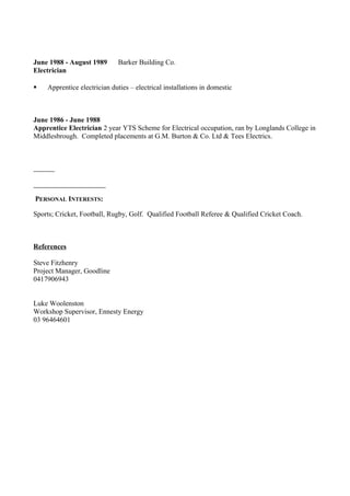 June 1988 - August 1989 Barker Building Co.
Electrician
 Apprentice electrician duties – electrical installations in domestic
June 1986 - June 1988
Apprentice Electrician 2 year YTS Scheme for Electrical occupation, ran by Longlands College in
Middlesbrough. Completed placements at G.M. Burton & Co. Ltd & Tees Electrics.
PERSONAL INTERESTS:
Sports; Cricket, Football, Rugby, Golf. Qualified Football Referee & Qualified Cricket Coach.
References
Steve Fitzhenry
Project Manager, Goodline
0417906943
Luke Woolenston
Workshop Supervisor, Ennesty Energy
03 96464601
 