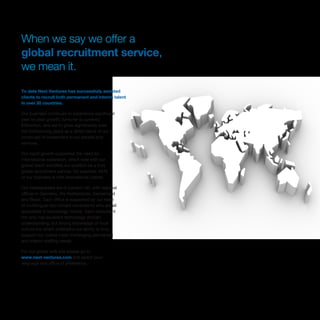 When we say we offer a
global recruitment service,
we mean it.
To date Next Ventures has successfully assisted
clients to recruit both permanent and interim talent
in over 30 countries.
Our business continues to experience significant
year on year growth; turnover is currently
€35million, and set to grow significantly over
the forthcoming years as a direct result of our
continued re-investment in our people and
services. 
Our rapid growth supported the need for
international expansion, which now with our
global reach solidifies our position as a truly
global recruitment partner, for example, 65%
of our business is with international clients.
Our headquarters are in London UK, with regional
offices in Germany, the Netherlands, Switzerland
and Brazil. Each office is supported by our team
of multilingual recruitment consultants who are all
specialists in technology niches. Each consultant
not only has excellent technology domain
understanding, but strong knowledge of local
culture too which underpins our ability to truly
support our clients most challenging permanent
and interim staffing needs.
For our global web site please go to
www.next-ventures.com and select your
language and office of preference.
 