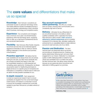 Knowledge – Next Ventures’ consultants are
individually focused on particular technology niches.
This fosters effective industry knowledge ensuring a
strong and detailed understanding of each individual
client’s business, technology and competitive sector.
Experience – Our consultants and managers
have a minimum of six years’ recruitment/industry
experience within the technology sector, equipping
them to offer you a high level of professional service
and recruitment best practice.
Flexibility – Next Ventures offers flexible, bespoke,
recruitment services that can be delivered against
aggressive timescales to help our clients to resolve
staffing challenges in time-sensitive and business-
critical projects.
Proactive approach – We believe that the
best candidates are not always those who are actively
looking for new jobs, but often those individuals who
are currently successful and happy in their roles
but nevertheless receptive to a well presented and
compelling career opportunity. Consequently, we always
use proactive search or headhunting techniques to
target and focus on a specific group of companies and
individuals in a competitive or relevant area to make sure
we deliver the best possible candidates for you.
In-depth research – Each assignment
involves our experienced research team to ensure
candidates are targeted from the correct technology/
market sectors. All research is conducted in-house
to ensure the knowledge is retained and continually
updated to give Next Ventures an unrivalled network of
contacts.
Key account management/
client partnering – We offer you a single
point of contact, ensuring clear communication and a
consistently high level of service.
Delivery – Ultimately the key differentiator for
any recruitment business is the ability to deliver
qualified candidates within a specified time frame.
Next Ventures is able to boast a 100% record on
delivering to retained assignments and an incredibly
impressive CV-to-interview ratio, ultimately crediting this
achievement to an unparalleled desire to create reference
accounts for each and every one of our clients.
Passion and Dedication - The Next
Ventures team are passionate about recruitment
and providing an exceptional service. Creating long
lasting relationships following each and every client
engagement is our mission. Dedication is a necessary
quality to fulfill challenging briefs on behalf of our
clients and candidates and it is evident trait across
the Next Ventures team. We deliver where others fail,
because we are passionate about recruitment and
dedicated to fulfilling against our promises.
The core values and differentiators that make
us so special
“We value Next Ventures as a key partner; they have
an excellent knowledge of the market and a professional
approach to dealing with our requirements. They have
always delivered quality candidates within budget,
providing a first class service. I would highly recommend
Next Ventures as a reliable and competent partner.”
Getronics, Italy
 