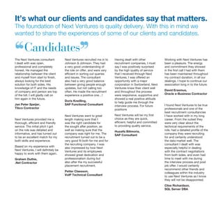 It’s what our clients and candidates say that matters.
The foundation of Next Ventures is quality delivery. With this in mind we
wanted to share the experiences of some of our clients and candidates.
The Next Ventures consultant
I dealt with was open,
professional and completely
honest. He managed the
relationship between the client
and myself from start to finish,
always looking for the best
solution for both sides. His
knowledge of IT and the needs
of company and person are top
of the bill. I will gladly call on
him again in the future.
Jan Peter Speijer,
Tibco Contractor
Next Ventures provided me a
thorough, efficient and friendly
service. The initial pitch I got
on the role was detailed and
informative, and has turned out
to be an excellent match for my
both skills and experience.
Based on my experience with
Next Ventures, I will definitely be
happy to work with them again.
Graham Duthie,
.Net Contractor
Next Ventures recruited me in to
Johnson & Johnson. They had
a very good understanding of
the role on offer, and were very
efficient in sorting out queries
and issues. The consultant
also had a very good balance
between giving people enough
updates, but not calling too
often. He made the recruitment
experience a positive one…!
Doris Kneilling,
SAP Functional Consultant
Next Ventures went to great
length making sure that I
was the right candidate for
the sought after position, as
well as making sure that the
company was right for me. The
recruitment turned out to be a
very good fit both for me and for
the recruiting company. I was
also impressed by how Next
Ventures and its employees
showed great dedication and
professionalism during but
also after the my successful
placement recruitment.
Petter Claesson,
VoIP Technical Consultant
Having dealt with other
recruitment companies, I must
say I was positively surprised
by the high quality of service
that I received through Next
Ventures. I was offered an
opportunity with a major
corporation in Switzerland, Next
Ventures knew their client well
and throughout the process
were responsive, supportive and
showed a real positive attitude
to help guide me through the
interview process. For future
positions
Next Ventures will be my first
choice as they are quick,
efficient, helpful and committed
to providing quality service.
Huzaifa Bilimoria,
SAP Consultant
Working with Next Ventures has
been a pleasure. The energy
and commitment they showed
in the first call I had with them
has been maintained throughout
my contract duration, in all our
dealings. I hope to continue our
association long in to the future.
David Erasmus,
Oracle e-Business Contractor
I found Next Ventures to be true
professionals and one of the
best recruitment consultancies
I have worked with in my long
career. From the outset they
were very clear about the
technical requirements of the
role, had a detailed profile of the
company they were recruiting
for and certainly understood
the data market well. The
consultant I dealt with was
especially helpful in dealing
with the contract negotiations
from both sides, and even had
time to meet with me during
the interview process and post
job offer. I would certainly
recommend other friends and
colleagues within the industry
to use Next Ventures as I know
they will not be disappointed.
Clive Richardson,
SQL Server DBA
‘‘Candidates’’
 