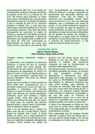 aproximadamente 360 m³/s, e se levado em 
consideração à média de retirada volumétrica 
do projeto, de 65 m³/s, e a máxima de 127 
m³/s, não haveria água suficiente, no Velho 
Chico, para o atendimento de uma população 
estimada em cerca de 12 milhões de pessoas 
e para a irrigação de 260 mil ha, conforme 
proposto no projeto. Ora, a seca atual que 
assola toda a bacia hidrográfica do rio exauriu 
sua principal nascente, o seu leito está sendo 
atravessando de automóvel na região de 
Pirapora, a represa de Três Marias acumulou 
apenas 2% de sua capacidade, a represa de 
Sobradinho vem regularizando a vazão do rio 
em cerca de 1100 m³/s, contrariando as 
determinações do Ibama, que exige uma 
vazão mínima, na foz do rio, de cerca de 1300 
m³/s, impossibilitando as hidrelétricas da 
Chesf de gerarem a energia necessária ao 
atendimento das demandas elétricas dos 
nordestinos. Tudo isso se refletiu, na 
fisionomia das autoridades. Querer retirar 
mais volumes de um rio, com sua hidrologia 
debilitada, para a satisfação das metas do 
projeto, é uma tarefa fisicamente impossível, 
o que irá resultar, em caso de insistência, no 
comprometimento de todos os investimentos 
realizados ao longo de sua bacia hidrográfica. 
Só em geração de energia, por exemplo, a 
Chesf aplicou, na região, cerca de 13 bilhões 
de dólares, e costumamos dizer que “Energia” 
é sinônimo de “Desenvolvimento”, e não 
podemos estar brincando com isso!“. 
PONTO DE VISTA 
Márcio Thomaz Bastos 
Pelo Professor Sérgio Colle (UFSC) 
Prezados colegas, estudantes, amigos e 
outros, 
É praticamente uma constante nos discursos 
filosóficos a crença de que os humanos 
planejam melhor seu futuro quando têm 
conhecimento de sua história. No Brasil, em 
consequência da degradação do ensino em 
todos os níveis, o ensino de História passou a 
ter um papel secundário, cedendo lugar ao 
discurso ideológico, mais ainda nas escolas 
de ensino médio. 
Aquele que não conhece a história política de 
Roma pode bem surpreender-se com o 
pernicioso costume de compra de votos, de 
deputados e senadores, com recursos 
públicos (no caso de Roma, com dinheiro do 
saque dos tesouros dos países derrotados). 
Entretanto, quem bem conhece a história 
daquele tempo, muito bem sabe que os 
hábitos dos políticos de hoje são, em menor 
ou maior grau, os mesmos dos políticos 
daquele tempo e, quanto maior a impunidade, 
mais os hábitos de rapina se repetem. 
Hoje é um dia especial para a História do 
Brasil, pelo fato de o jurista Marcio Thomaz 
Bastos ter deixado este mundo. O Brasil 
perdeu um jurista, mas a nação brasileira foi 
recompensada, porque foi subtraído de nosso 
meio um habilidoso e dedicado advogado dos 
corruptos. Como ministro da Justiça do 
governo Lula ele deixou pouco para ser 
lembrado e, por que não dizer, preservou 
fielmente a tradição das masmorras 
medievais em que se transformaram os 
presídios deste degenerado país. 
Nos últimos tempos, articulava-se ele com um 
formidável esquadrão de juristas, na tentativa 
de criar armadilhas jurídicas para 
desqualificar o Meritíssimo Juiz Moro, 
responsável pelo processo de investigação 
em curso na PETROBRAS. É dispensável 
aqui detalhar os milionários honorários que 
esse jurista recebeu para defender os 
criminosos do mensalão. Não faltou esforço 
para que o mais nobre dos juristas do STF, o 
Meritíssimo Juiz Supremo Joaquim Barbosa 
fosse colocado na defensiva, constrangido e, 
por que não dizer, no horizonte da 
desmoralização púbica, com o único fito de 
reduzir-se a gravidade dos crimes daqueles 
bandidos petistas com vistas a inocentá-los. 
A Ordem dos Advogados do Brasil em coro 
canta loas ao jurista morto. Nada estranho 
numa organização que é o exemplo lapidar do 
corporativismo no Brasil. 
Essa organização não faz qualquer menção 
referente à estatura ética de Bastos que, a 
meu ver, merece atenta análise, a fim de que 
se estabeleça os limites além dos quais um 
 