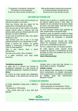 É orgulhoso. Inconstante. Irreverente, 
Pernicioso e muito prepotente. 
E quer ser maior do que o próprio ser ! 
Não se dão passos maiores que as pernas 
E nossas emoções não são eternas. 
Nunca se tem o que sempre se quer. 
UM SIMPLES CONSELHO 
Certa vez um jovem muito rico foi procurar um 
rabi para lhe pedir um conselho. 
Toda sua fortuna não era capaz de lhe 
proporcionar a felicidade tão sonhada. 
Falou da sua vida ao rabi e pediu a sua ajuda. 
Aquele homem sábio o conduziu até uma 
janela e pediu para que olhasse para fora com 
atenção, e o jovem obedeceu. 
O que você vê através do vidro, meu rapaz? 
Perguntou o rabi. 
Vejo homens que vêm e vão, e um cego 
pedindo esmolas na rua. Respondeu o moço. 
Então o homem lhe mostrou um grande 
espelho e novamente o interrogou: O que 
você vê neste espelho? 
Vejo a mim mesmo, disse o jovem 
prontamente. 
E já não vê os outros, não é verdade? 
E o sábio continuou com suas lições 
preciosas: 
Observe que a janela e o espelho são feitos 
da mesma matéria prima: o vidro. Mas, no 
espelho há uma camada fina de prata colada 
ao vidro e, por essa razão, você não vê mais 
do que sua própria pessoa. 
Se você comparar essas duas espécies de 
vidro, poderá retirar uma grande lição. 
Quando a prata do egoísmo recobre a nossa 
visão, só temos olhos para nós mesmos e não 
temos chance de conquistar a felicidade 
efetiva. 
Mas, quando olhamos através dos vidros 
limpos da compaixão, encontramos razão 
para viver e a felicidade se aproxima. 
Por fim, o sábio lhe deu um simples conselho: 
Só vales alguma coisa, quando tiveres 
coragem de arrancar o revestimento de prata 
que tapa os olhos, para poderes de novo ver 
e amar aos outros. 
(Autor Desconhecido) 
PARA REFLETIR 
Verdadeiras perguntas 
O sábio não é o homem que fornece as 
verdadeiras respostas, é o que formula as 
verdadeiras perguntas.” Claude Lévi-Strauss” 
Bravo 
Eu chamo de bravo aquele que ultrapassou 
seus desejos, e não aquele que venceu seus 
inimigos; pois a mais dura das vitórias é a 
vitória sobre si mesmo.” Aristóteles” 
Cidade e campo 
Se as cidades forem destruídas e os campos 
forem conservados, as cidades ressurgirão, 
mas se queimarem os campos e conservarem 
as cidades, estas não sobreviverão.” 
Benjamin Franklin” 
A PIADA DA SEMANA 
A mulher gastadeira chega para o Marido e 
lhe pede: 
- Me descola aí 1000 pratas. 
– Ora, mulher para que é que você quer 
500,00? 
- 250,00 não são suficientes? 
- Estou pensando em lhe descolar 125,00. 
– Toma lá 62,50 e me traga o troco de 50,00. 
oOo 
Acessar: www.r2cpress.com.br 

