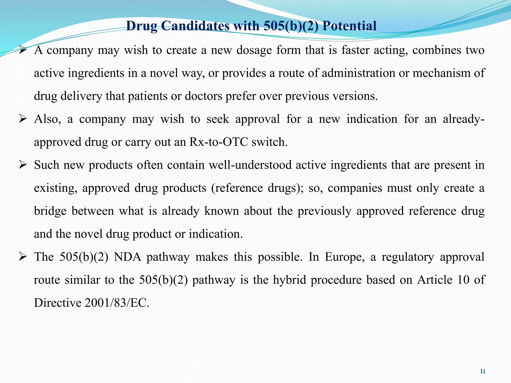Drug Candidates with 505(b)(2) Potential
 A company may wish to create a new dosage form that is faster acting, combines two
active ingredients in a novel way, or provides a route of administration or mechanism of
drug delivery that patients or doctors prefer over previous versions.
 Also, a company may wish to seek approval for a new indication for an already-
approved drug or carry out an Rx-to-OTC switch.
 Such new products often contain well-understood active ingredients that are present in
existing, approved drug products (reference drugs); so, companies must only create a
bridge between what is already known about the previously approved reference drug
and the novel drug product or indication.
 The 505(b)(2) NDA pathway makes this possible. In Europe, a regulatory approval
route similar to the 505(b)(2) pathway is the hybrid procedure based on Article 10 of
Directive 2001/83/EC.
11
 