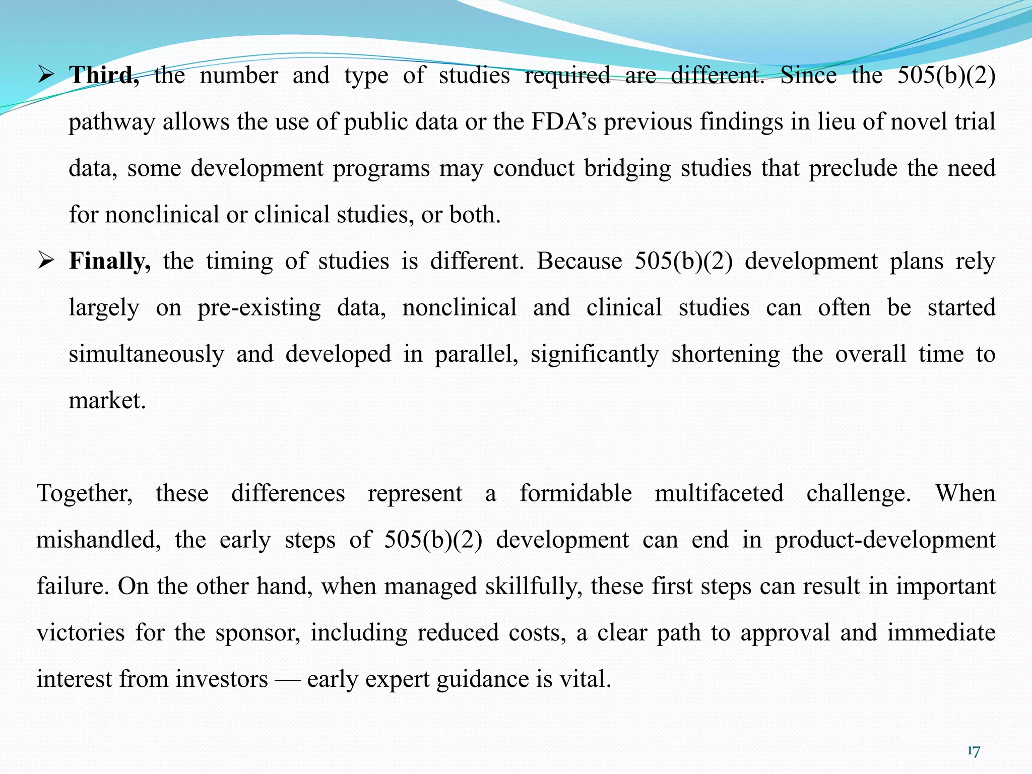 17
 Third, the number and type of studies required are different. Since the 505(b)(2)
pathway allows the use of public data or the FDA’s previous findings in lieu of novel trial
data, some development programs may conduct bridging studies that preclude the need
for nonclinical or clinical studies, or both.
 Finally, the timing of studies is different. Because 505(b)(2) development plans rely
largely on pre-existing data, nonclinical and clinical studies can often be started
simultaneously and developed in parallel, significantly shortening the overall time to
market.
Together, these differences represent a formidable multifaceted challenge. When
mishandled, the early steps of 505(b)(2) development can end in product-development
failure. On the other hand, when managed skillfully, these first steps can result in important
victories for the sponsor, including reduced costs, a clear path to approval and immediate
interest from investors — early expert guidance is vital.
 