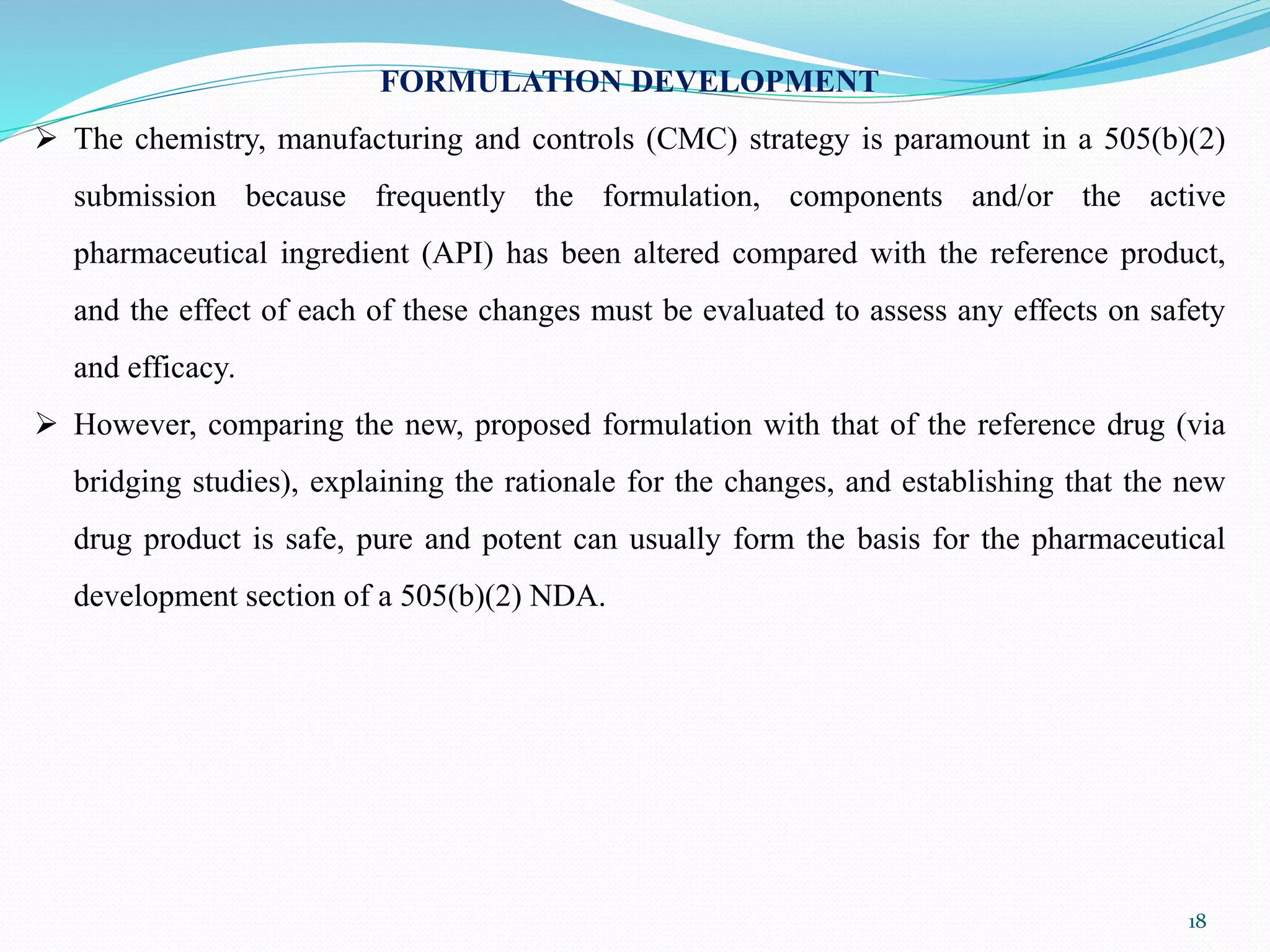 FORMULATION DEVELOPMENT
 The chemistry, manufacturing and controls (CMC) strategy is paramount in a 505(b)(2)
submission because frequently the formulation, components and/or the active
pharmaceutical ingredient (API) has been altered compared with the reference product,
and the effect of each of these changes must be evaluated to assess any effects on safety
and efficacy.
 However, comparing the new, proposed formulation with that of the reference drug (via
bridging studies), explaining the rationale for the changes, and establishing that the new
drug product is safe, pure and potent can usually form the basis for the pharmaceutical
development section of a 505(b)(2) NDA.
18
 