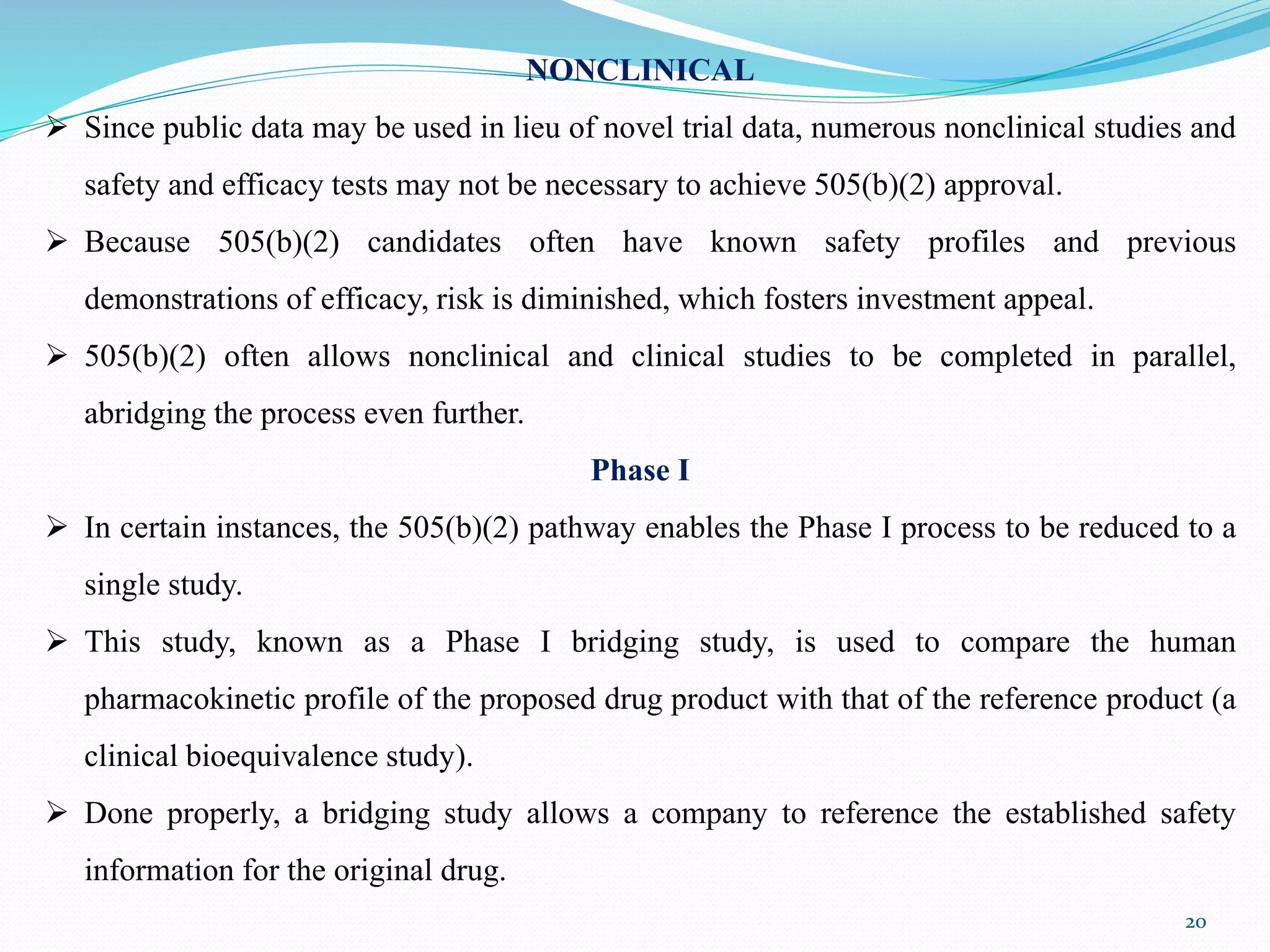 NONCLINICAL
 Since public data may be used in lieu of novel trial data, numerous nonclinical studies and
safety and efficacy tests may not be necessary to achieve 505(b)(2) approval.
 Because 505(b)(2) candidates often have known safety profiles and previous
demonstrations of efficacy, risk is diminished, which fosters investment appeal.
 505(b)(2) often allows nonclinical and clinical studies to be completed in parallel,
abridging the process even further.
Phase I
 In certain instances, the 505(b)(2) pathway enables the Phase I process to be reduced to a
single study.
 This study, known as a Phase I bridging study, is used to compare the human
pharmacokinetic profile of the proposed drug product with that of the reference product (a
clinical bioequivalence study).
 Done properly, a bridging study allows a company to reference the established safety
information for the original drug.
20
 