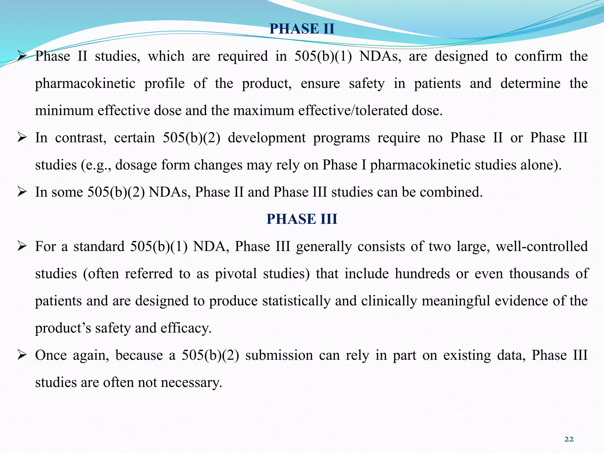 PHASE II
 Phase II studies, which are required in 505(b)(1) NDAs, are designed to confirm the
pharmacokinetic profile of the product, ensure safety in patients and determine the
minimum effective dose and the maximum effective/tolerated dose.
 In contrast, certain 505(b)(2) development programs require no Phase II or Phase III
studies (e.g., dosage form changes may rely on Phase I pharmacokinetic studies alone).
 In some 505(b)(2) NDAs, Phase II and Phase III studies can be combined.
PHASE III
 For a standard 505(b)(1) NDA, Phase III generally consists of two large, well-controlled
studies (often referred to as pivotal studies) that include hundreds or even thousands of
patients and are designed to produce statistically and clinically meaningful evidence of the
product’s safety and efficacy.
 Once again, because a 505(b)(2) submission can rely in part on existing data, Phase III
studies are often not necessary.
22
 