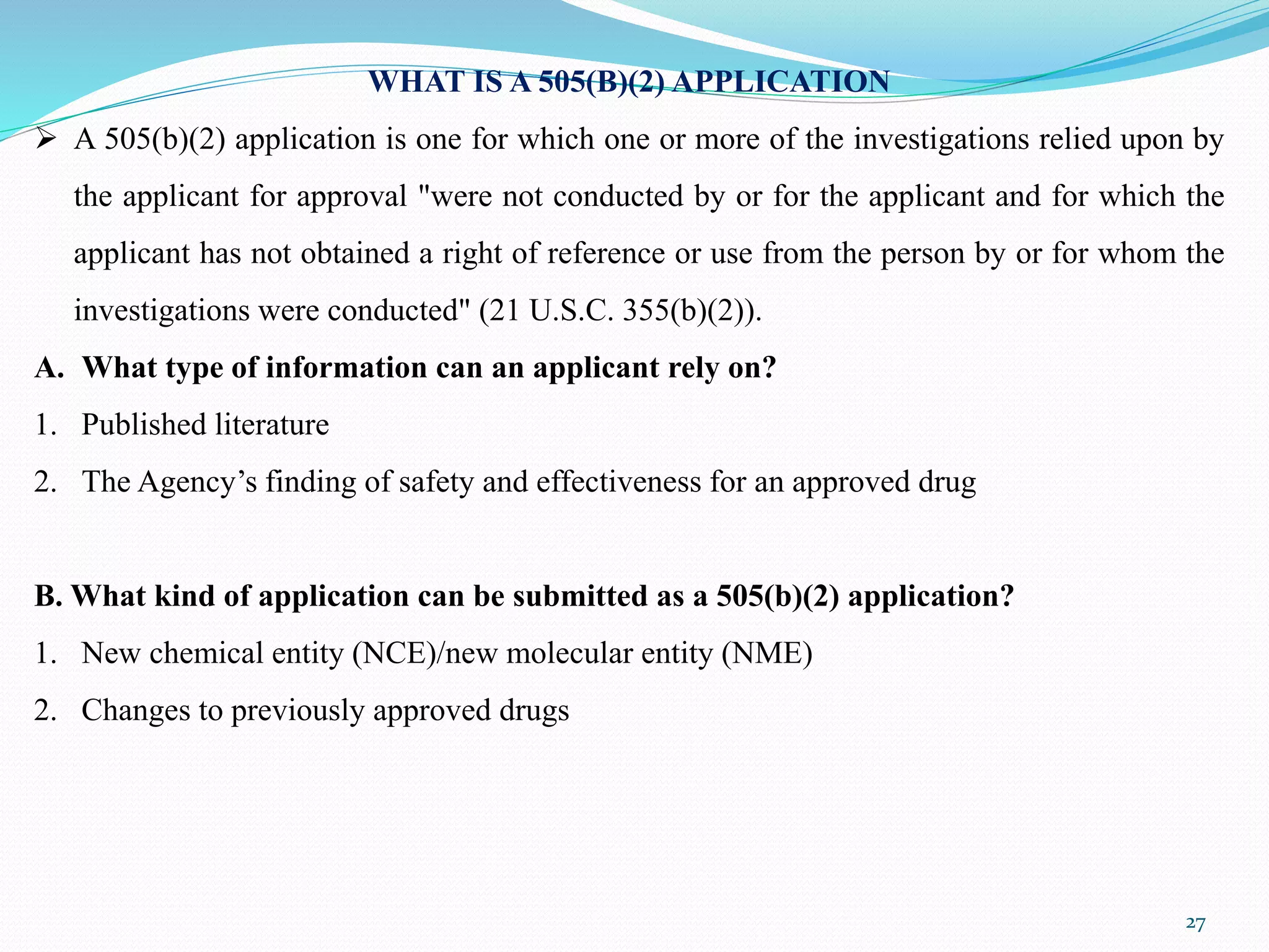 27
WHAT IS A 505(B)(2) APPLICATION
 A 505(b)(2) application is one for which one or more of the investigations relied upon by
the applicant for approval "were not conducted by or for the applicant and for which the
applicant has not obtained a right of reference or use from the person by or for whom the
investigations were conducted" (21 U.S.C. 355(b)(2)).
A. What type of information can an applicant rely on?
1. Published literature
2. The Agency’s finding of safety and effectiveness for an approved drug
B. What kind of application can be submitted as a 505(b)(2) application?
1. New chemical entity (NCE)/new molecular entity (NME)
2. Changes to previously approved drugs
 