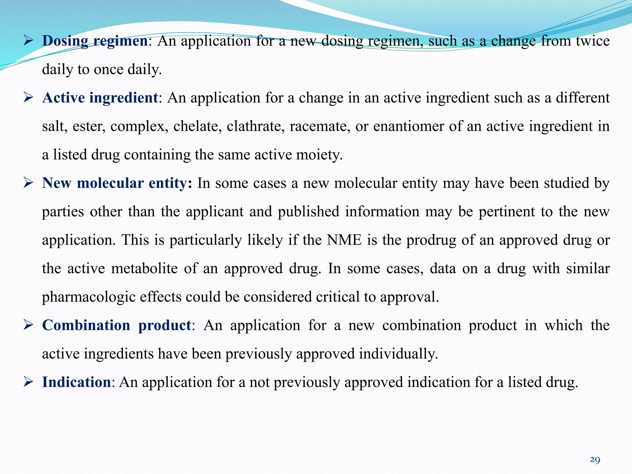 29
 Dosing regimen: An application for a new dosing regimen, such as a change from twice
daily to once daily.
 Active ingredient: An application for a change in an active ingredient such as a different
salt, ester, complex, chelate, clathrate, racemate, or enantiomer of an active ingredient in
a listed drug containing the same active moiety.
 New molecular entity: In some cases a new molecular entity may have been studied by
parties other than the applicant and published information may be pertinent to the new
application. This is particularly likely if the NME is the prodrug of an approved drug or
the active metabolite of an approved drug. In some cases, data on a drug with similar
pharmacologic effects could be considered critical to approval.
 Combination product: An application for a new combination product in which the
active ingredients have been previously approved individually.
 Indication: An application for a not previously approved indication for a listed drug.
 