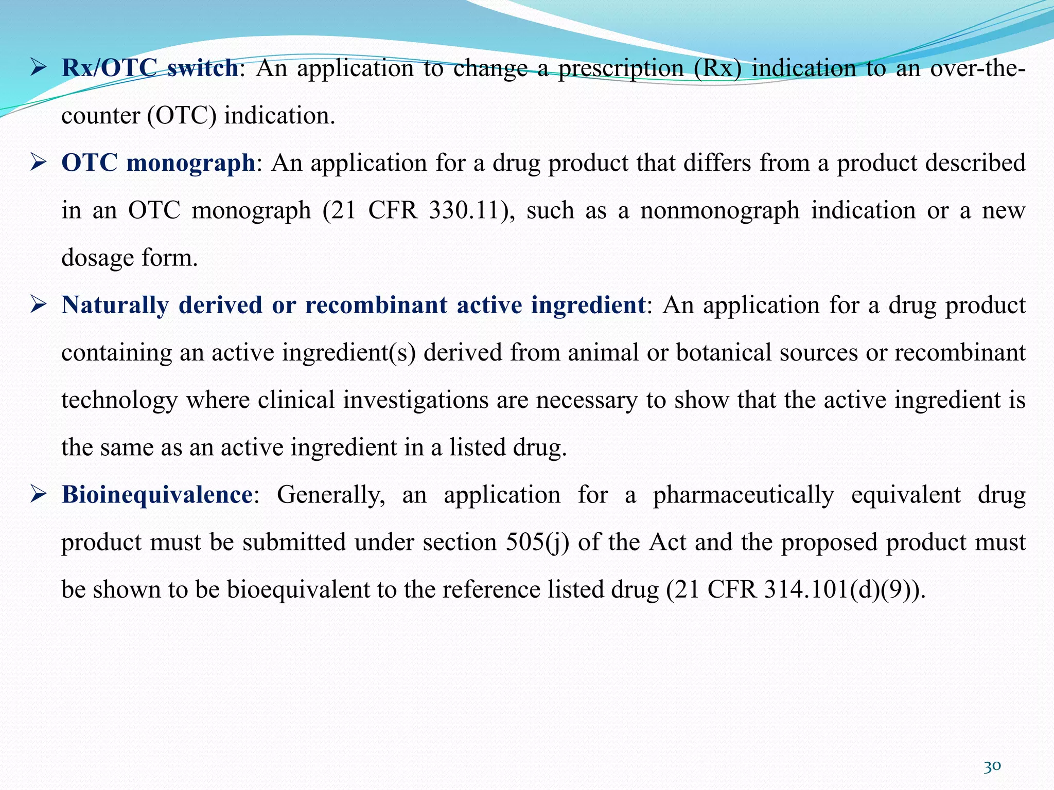 30
 Rx/OTC switch: An application to change a prescription (Rx) indication to an over-the-
counter (OTC) indication.
 OTC monograph: An application for a drug product that differs from a product described
in an OTC monograph (21 CFR 330.11), such as a nonmonograph indication or a new
dosage form.
 Naturally derived or recombinant active ingredient: An application for a drug product
containing an active ingredient(s) derived from animal or botanical sources or recombinant
technology where clinical investigations are necessary to show that the active ingredient is
the same as an active ingredient in a listed drug.
 Bioinequivalence: Generally, an application for a pharmaceutically equivalent drug
product must be submitted under section 505(j) of the Act and the proposed product must
be shown to be bioequivalent to the reference listed drug (21 CFR 314.101(d)(9)).
 