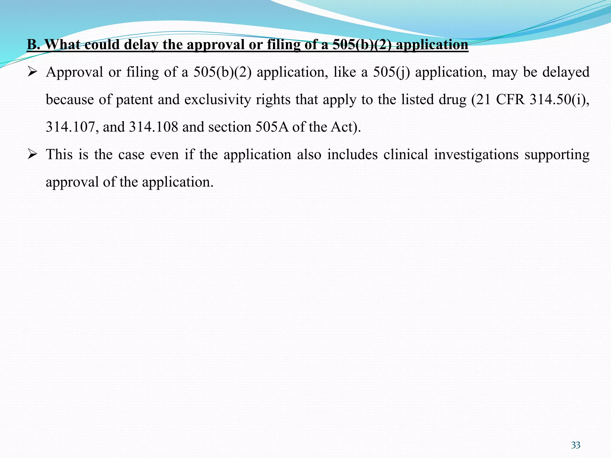 33
B. What could delay the approval or filing of a 505(b)(2) application
 Approval or filing of a 505(b)(2) application, like a 505(j) application, may be delayed
because of patent and exclusivity rights that apply to the listed drug (21 CFR 314.50(i),
314.107, and 314.108 and section 505A of the Act).
 This is the case even if the application also includes clinical investigations supporting
approval of the application.
 