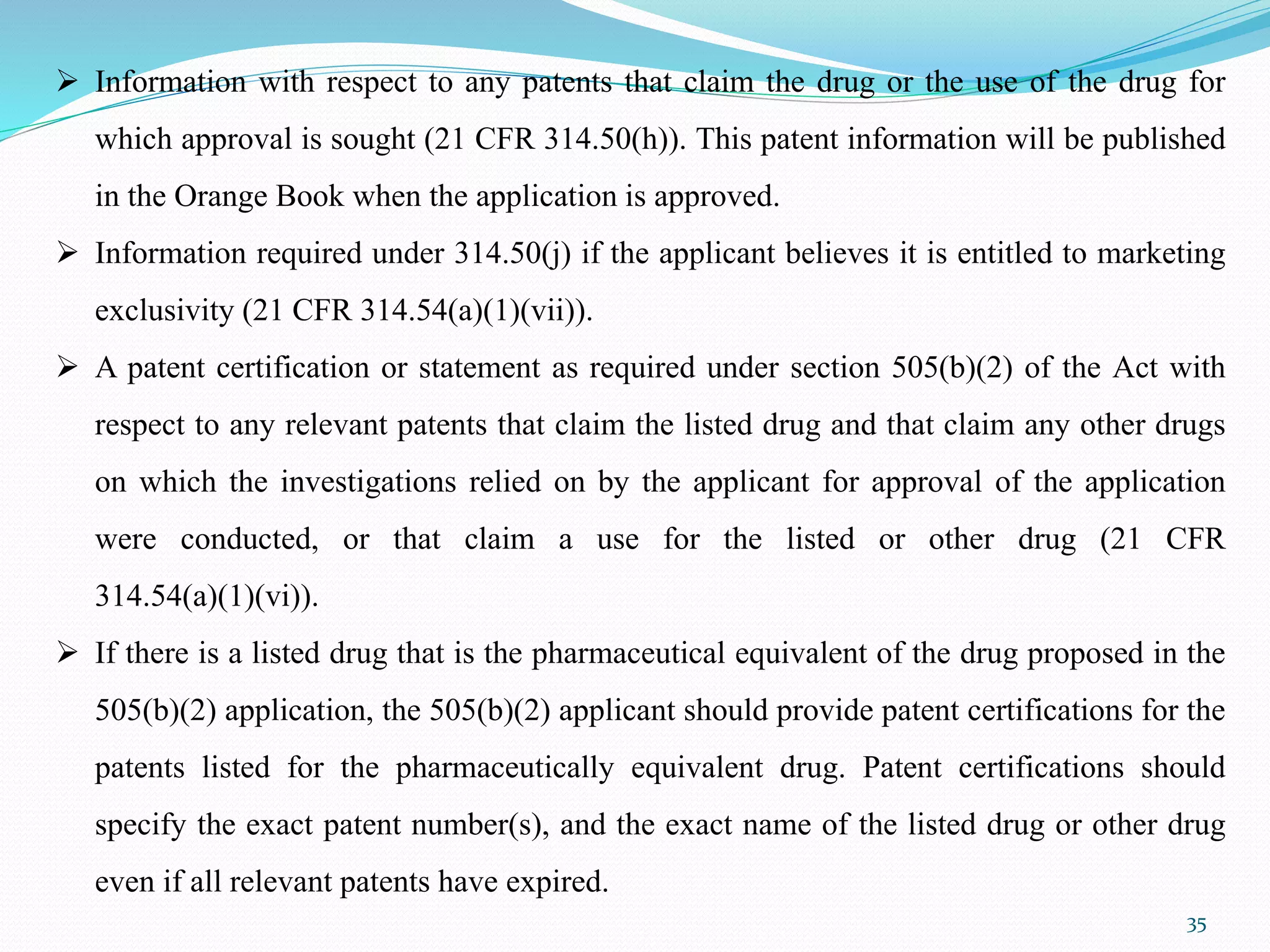 35
 Information with respect to any patents that claim the drug or the use of the drug for
which approval is sought (21 CFR 314.50(h)). This patent information will be published
in the Orange Book when the application is approved.
 Information required under 314.50(j) if the applicant believes it is entitled to marketing
exclusivity (21 CFR 314.54(a)(1)(vii)).
 A patent certification or statement as required under section 505(b)(2) of the Act with
respect to any relevant patents that claim the listed drug and that claim any other drugs
on which the investigations relied on by the applicant for approval of the application
were conducted, or that claim a use for the listed or other drug (21 CFR
314.54(a)(1)(vi)).
 If there is a listed drug that is the pharmaceutical equivalent of the drug proposed in the
505(b)(2) application, the 505(b)(2) applicant should provide patent certifications for the
patents listed for the pharmaceutically equivalent drug. Patent certifications should
specify the exact patent number(s), and the exact name of the listed drug or other drug
even if all relevant patents have expired.
 