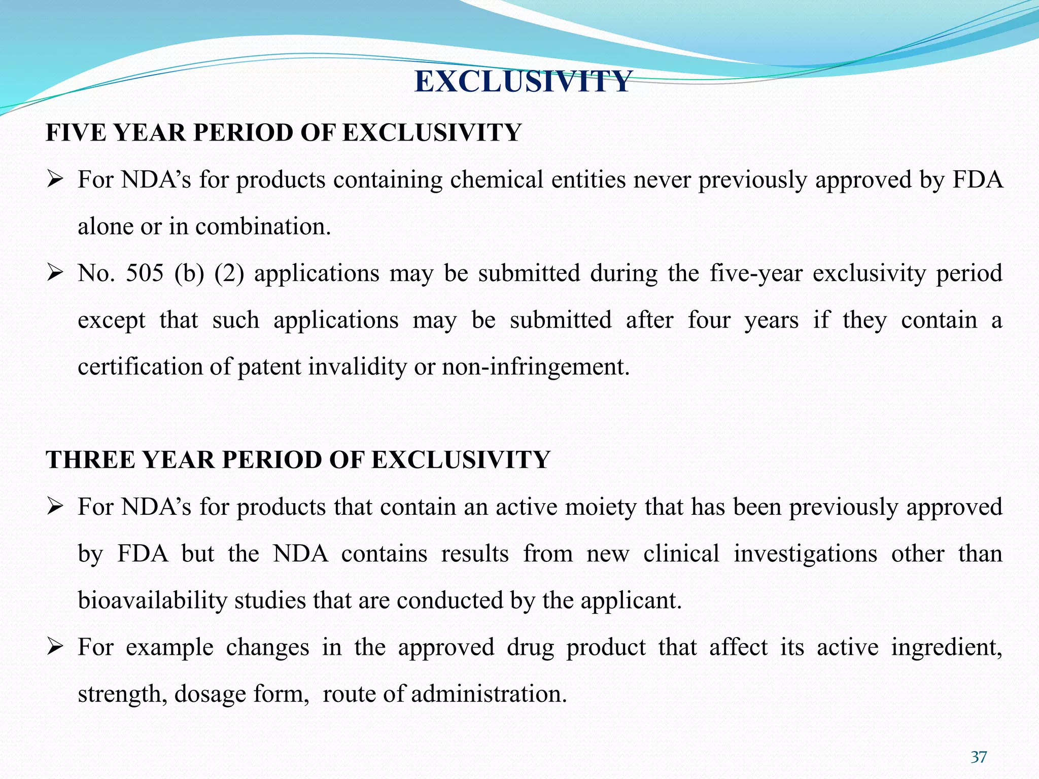 37
EXCLUSIVITY
FIVE YEAR PERIOD OF EXCLUSIVITY
 For NDA’s for products containing chemical entities never previously approved by FDA
alone or in combination.
 No. 505 (b) (2) applications may be submitted during the five-year exclusivity period
except that such applications may be submitted after four years if they contain a
certification of patent invalidity or non-infringement.
THREE YEAR PERIOD OF EXCLUSIVITY
 For NDA’s for products that contain an active moiety that has been previously approved
by FDA but the NDA contains results from new clinical investigations other than
bioavailability studies that are conducted by the applicant.
 For example changes in the approved drug product that affect its active ingredient,
strength, dosage form, route of administration.
 