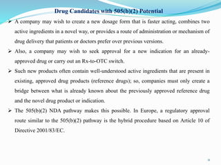 Drug Candidates with 505(b)(2) Potential
 A company may wish to create a new dosage form that is faster acting, combines two
active ingredients in a novel way, or provides a route of administration or mechanism of
drug delivery that patients or doctors prefer over previous versions.
 Also, a company may wish to seek approval for a new indication for an already-
approved drug or carry out an Rx-to-OTC switch.
 Such new products often contain well-understood active ingredients that are present in
existing, approved drug products (reference drugs); so, companies must only create a
bridge between what is already known about the previously approved reference drug
and the novel drug product or indication.
 The 505(b)(2) NDA pathway makes this possible. In Europe, a regulatory approval
route similar to the 505(b)(2) pathway is the hybrid procedure based on Article 10 of
Directive 2001/83/EC.
11
 