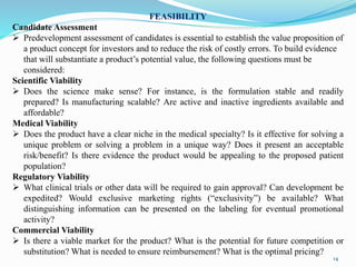 FEASIBILITY
Candidate Assessment
 Predevelopment assessment of candidates is essential to establish the value proposition of
a product concept for investors and to reduce the risk of costly errors. To build evidence
that will substantiate a product’s potential value, the following questions must be
considered:
Scientific Viability
 Does the science make sense? For instance, is the formulation stable and readily
prepared? Is manufacturing scalable? Are active and inactive ingredients available and
affordable?
Medical Viability
 Does the product have a clear niche in the medical specialty? Is it effective for solving a
unique problem or solving a problem in a unique way? Does it present an acceptable
risk/benefit? Is there evidence the product would be appealing to the proposed patient
population?
Regulatory Viability
 What clinical trials or other data will be required to gain approval? Can development be
expedited? Would exclusive marketing rights (“exclusivity”) be available? What
distinguishing information can be presented on the labeling for eventual promotional
activity?
Commercial Viability
 Is there a viable market for the product? What is the potential for future competition or
substitution? What is needed to ensure reimbursement? What is the optimal pricing?
14
 