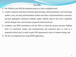 Pre-IND
 The 505(b)(1) pre-IND development process is fairly straightforward:
1) conduct required nonclinical (animal) pharmacology, pharmacokinetics and toxicology
studies; carry out early preformulation studies and select a lead formulation to advance;
develop appropriate analytical methods; gather stability data on the active ingredient
and the dosage form; and develop a proposed clinical protocol;
2) complete a pre-IND consultation with the FDA in which the sponsor presents findings
from its nonclinical studies and manufacturing and analytical data, as well as a
proposed clinical trial, in order to gain FDA agreement to move to human testing; and
3) file the investigational new drug (IND) application.
15
 