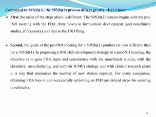 Compared to 505(b)(1), the 505(b)(2) process differs greatly. Here’s how:
 First, the order of the steps above is different: The 505(b)(2) process begins with the pre-
IND meeting with the FDA, then moves to formulation development (and nonclinical
studies, if necessary) and then to the IND filing.
 Second, the goals of the pre-IND meeting for a 505(b)(2) product are also different than
for a 505(b)(1). In proposing a 505(b)(2) development strategy in a pre-IND meeting, the
objective is to gain FDA input and concurrence with the nonclinical studies, with the
chemistry, manufacturing, and controls (CMC) strategy and with clinical research plans
in a way that minimizes the number of new studies required. For many companies,
obtaining FDA buy-in and successfully activating an IND are critical steps for securing
investments.
16
 