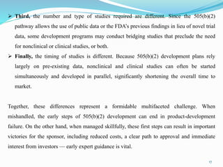 17
 Third, the number and type of studies required are different. Since the 505(b)(2)
pathway allows the use of public data or the FDA’s previous findings in lieu of novel trial
data, some development programs may conduct bridging studies that preclude the need
for nonclinical or clinical studies, or both.
 Finally, the timing of studies is different. Because 505(b)(2) development plans rely
largely on pre-existing data, nonclinical and clinical studies can often be started
simultaneously and developed in parallel, significantly shortening the overall time to
market.
Together, these differences represent a formidable multifaceted challenge. When
mishandled, the early steps of 505(b)(2) development can end in product-development
failure. On the other hand, when managed skillfully, these first steps can result in important
victories for the sponsor, including reduced costs, a clear path to approval and immediate
interest from investors — early expert guidance is vital.
 