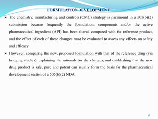 FORMULATION DEVELOPMENT
 The chemistry, manufacturing and controls (CMC) strategy is paramount in a 505(b)(2)
submission because frequently the formulation, components and/or the active
pharmaceutical ingredient (API) has been altered compared with the reference product,
and the effect of each of these changes must be evaluated to assess any effects on safety
and efficacy.
 However, comparing the new, proposed formulation with that of the reference drug (via
bridging studies), explaining the rationale for the changes, and establishing that the new
drug product is safe, pure and potent can usually form the basis for the pharmaceutical
development section of a 505(b)(2) NDA.
18
 