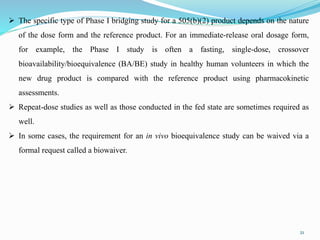 21
 The specific type of Phase I bridging study for a 505(b)(2) product depends on the nature
of the dose form and the reference product. For an immediate-release oral dosage form,
for example, the Phase I study is often a fasting, single-dose, crossover
bioavailability/bioequivalence (BA/BE) study in healthy human volunteers in which the
new drug product is compared with the reference product using pharmacokinetic
assessments.
 Repeat-dose studies as well as those conducted in the fed state are sometimes required as
well.
 In some cases, the requirement for an in vivo bioequivalence study can be waived via a
formal request called a biowaiver.
 