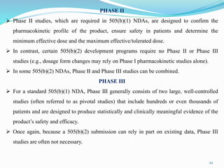 PHASE II
 Phase II studies, which are required in 505(b)(1) NDAs, are designed to confirm the
pharmacokinetic profile of the product, ensure safety in patients and determine the
minimum effective dose and the maximum effective/tolerated dose.
 In contrast, certain 505(b)(2) development programs require no Phase II or Phase III
studies (e.g., dosage form changes may rely on Phase I pharmacokinetic studies alone).
 In some 505(b)(2) NDAs, Phase II and Phase III studies can be combined.
PHASE III
 For a standard 505(b)(1) NDA, Phase III generally consists of two large, well-controlled
studies (often referred to as pivotal studies) that include hundreds or even thousands of
patients and are designed to produce statistically and clinically meaningful evidence of the
product’s safety and efficacy.
 Once again, because a 505(b)(2) submission can rely in part on existing data, Phase III
studies are often not necessary.
22
 