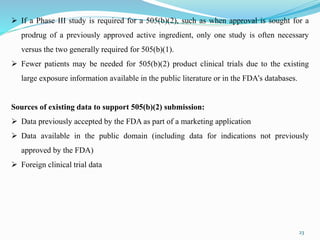 23
 If a Phase III study is required for a 505(b)(2), such as when approval is sought for a
prodrug of a previously approved active ingredient, only one study is often necessary
versus the two generally required for 505(b)(1).
 Fewer patients may be needed for 505(b)(2) product clinical trials due to the existing
large exposure information available in the public literature or in the FDA’s databases.
Sources of existing data to support 505(b)(2) submission:
 Data previously accepted by the FDA as part of a marketing application
 Data available in the public domain (including data for indications not previously
approved by the FDA)
 Foreign clinical trial data
 