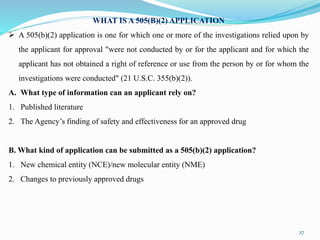 27
WHAT IS A 505(B)(2) APPLICATION
 A 505(b)(2) application is one for which one or more of the investigations relied upon by
the applicant for approval "were not conducted by or for the applicant and for which the
applicant has not obtained a right of reference or use from the person by or for whom the
investigations were conducted" (21 U.S.C. 355(b)(2)).
A. What type of information can an applicant rely on?
1. Published literature
2. The Agency’s finding of safety and effectiveness for an approved drug
B. What kind of application can be submitted as a 505(b)(2) application?
1. New chemical entity (NCE)/new molecular entity (NME)
2. Changes to previously approved drugs
 