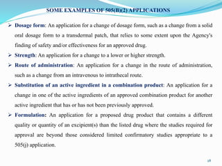 28
SOME EXAMPLES OF 505(B)(2) APPLICATIONS
 Dosage form: An application for a change of dosage form, such as a change from a solid
oral dosage form to a transdermal patch, that relies to some extent upon the Agency's
finding of safety and/or effectiveness for an approved drug.
 Strength: An application for a change to a lower or higher strength.
 Route of administration: An application for a change in the route of administration,
such as a change from an intravenous to intrathecal route.
 Substitution of an active ingredient in a combination product: An application for a
change in one of the active ingredients of an approved combination product for another
active ingredient that has or has not been previously approved.
 Formulation: An application for a proposed drug product that contains a different
quality or quantity of an excipient(s) than the listed drug where the studies required for
approval are beyond those considered limited confirmatory studies appropriate to a
505(j) application.
 