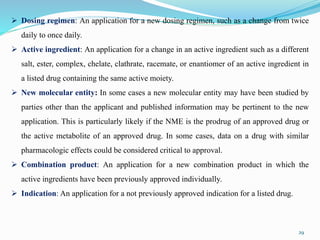 29
 Dosing regimen: An application for a new dosing regimen, such as a change from twice
daily to once daily.
 Active ingredient: An application for a change in an active ingredient such as a different
salt, ester, complex, chelate, clathrate, racemate, or enantiomer of an active ingredient in
a listed drug containing the same active moiety.
 New molecular entity: In some cases a new molecular entity may have been studied by
parties other than the applicant and published information may be pertinent to the new
application. This is particularly likely if the NME is the prodrug of an approved drug or
the active metabolite of an approved drug. In some cases, data on a drug with similar
pharmacologic effects could be considered critical to approval.
 Combination product: An application for a new combination product in which the
active ingredients have been previously approved individually.
 Indication: An application for a not previously approved indication for a listed drug.
 