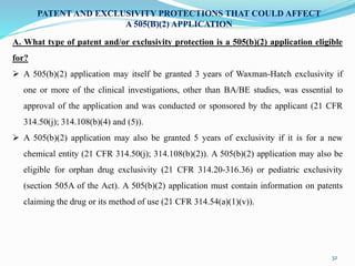 32
PATENT AND EXCLUSIVITY PROTECTIONS THAT COULD AFFECT
A 505(B)(2) APPLICATION
A. What type of patent and/or exclusivity protection is a 505(b)(2) application eligible
for?
 A 505(b)(2) application may itself be granted 3 years of Waxman-Hatch exclusivity if
one or more of the clinical investigations, other than BA/BE studies, was essential to
approval of the application and was conducted or sponsored by the applicant (21 CFR
314.50(j); 314.108(b)(4) and (5)).
 A 505(b)(2) application may also be granted 5 years of exclusivity if it is for a new
chemical entity (21 CFR 314.50(j); 314.108(b)(2)). A 505(b)(2) application may also be
eligible for orphan drug exclusivity (21 CFR 314.20-316.36) or pediatric exclusivity
(section 505A of the Act). A 505(b)(2) application must contain information on patents
claiming the drug or its method of use (21 CFR 314.54(a)(1)(v)).
 
