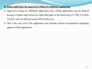33
B. What could delay the approval or filing of a 505(b)(2) application
 Approval or filing of a 505(b)(2) application, like a 505(j) application, may be delayed
because of patent and exclusivity rights that apply to the listed drug (21 CFR 314.50(i),
314.107, and 314.108 and section 505A of the Act).
 This is the case even if the application also includes clinical investigations supporting
approval of the application.
 