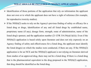 34
WHAT SHOULD BE INCLUDED IN 505(B)(2) APPLICATIONS
 Identification of those portions of the application that rely on information the applicant
does not own or to which the applicant does not have a right of reference (for example,
for reproductive toxicity studies).
 If the 505(b)(2) seeks to rely on the Agency's previous finding of safety or efficacy for a
listed drug or drugs, identification of any and all listed drugs by established name,
proprietary name (if any), dosage form, strength, route of administration, name of the
listed drug's sponsor, and the application number (21 CFR 314.54(a)(1)(iii)). Even if the
505(b)(2) application is based solely upon literature and does not rely expressly on an
Agency finding of safety and effectiveness for a listed drug, the applicant must identify
the listed drug(s) on which the studies were conducted, if there are any. If the 505(b)(2)
application is for an NCE and the 505(b)(2) applicant is not relying on literature derived
from studies of an approved drug, there may not be a listed drug. If there is a listed drug
that is the pharmaceutical equivalent to the drug proposed in the 505(b)(2) application,
that drug should be identified as the listed drug.
 