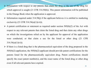 35
 Information with respect to any patents that claim the drug or the use of the drug for
which approval is sought (21 CFR 314.50(h)). This patent information will be published
in the Orange Book when the application is approved.
 Information required under 314.50(j) if the applicant believes it is entitled to marketing
exclusivity (21 CFR 314.54(a)(1)(vii)).
 A patent certification or statement as required under section 505(b)(2) of the Act with
respect to any relevant patents that claim the listed drug and that claim any other drugs
on which the investigations relied on by the applicant for approval of the application
were conducted, or that claim a use for the listed or other drug (21 CFR
314.54(a)(1)(vi)).
 If there is a listed drug that is the pharmaceutical equivalent of the drug proposed in the
505(b)(2) application, the 505(b)(2) applicant should provide patent certifications for the
patents listed for the pharmaceutically equivalent drug. Patent certifications should
specify the exact patent number(s), and the exact name of the listed drug or other drug
even if all relevant patents have expired.
 