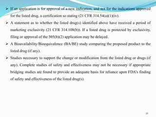 36
 If an application is for approval of a new indication, and not for the indications approved
for the listed drug, a certification so stating (21 CFR 314.54(a)(1)(iv).
 A statement as to whether the listed drug(s) identified above have received a period of
marketing exclusivity (21 CFR 314.108(b)). If a listed drug is protected by exclusivity,
filing or approval of the 505(b)(2) application may be delayed.
 A Bioavailability/Bioequivalence (BA/BE) study comparing the proposed product to the
listed drug (if any).
 Studies necessary to support the change or modification from the listed drug or drugs (if
any). Complete studies of safety and effectiveness may not be necessary if appropriate
bridging studies are found to provide an adequate basis for reliance upon FDA’s finding
of safety and effectiveness of the listed drug(s).
 